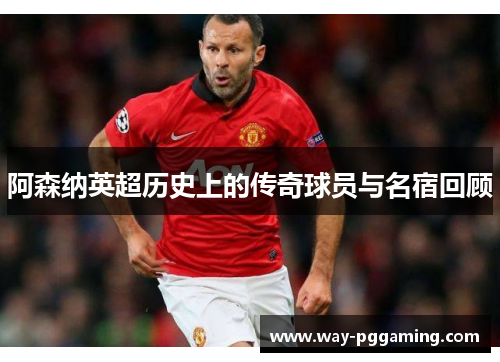 阿森纳英超历史上的传奇球员与名宿回顾