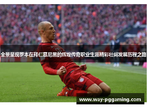 全景呈现罗本在拜仁慕尼黑的辉煌传奇职业生涯精彩壮阔发展历程之路