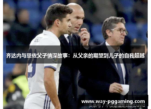 齐达内与恩佐父子情深故事：从父亲的期望到儿子的自我超越