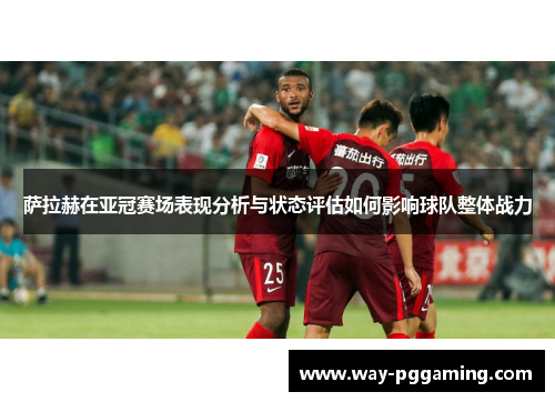 萨拉赫在亚冠赛场表现分析与状态评估如何影响球队整体战力