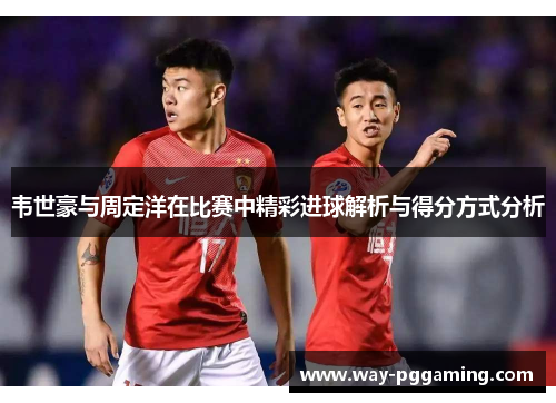 韦世豪与周定洋在比赛中精彩进球解析与得分方式分析