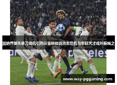 加纳乔屡失单刀良机引热议曼联锋线效率危机与年轻天才成长新痛之 加纳乔屡失单刀良机引热议曼联锋线效率危机与年轻天才成长新痛之